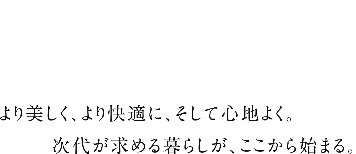 より美しく。より快適に、そして心地よく。次代が求める暮らしが、ここから始まる。