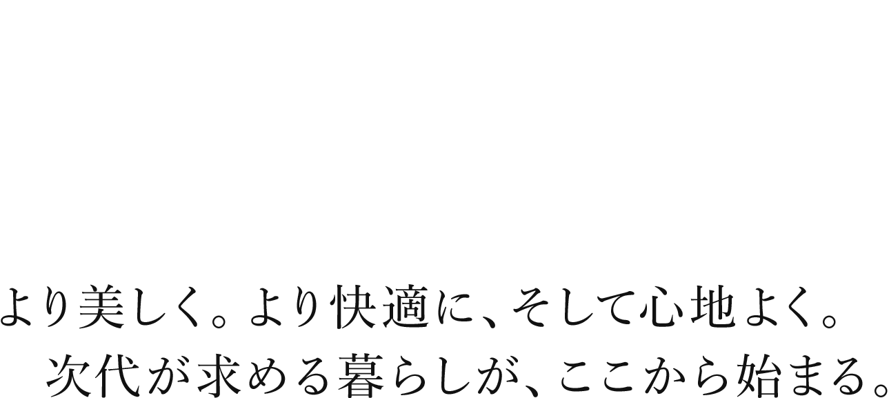より美しく。より快適に、そして心地よく。次代が求める暮らしが、ここから始まる。